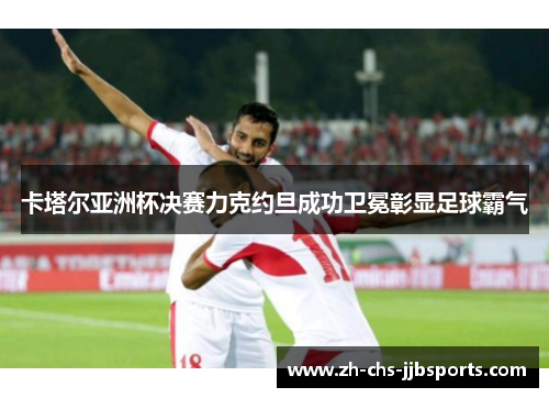 卡塔尔亚洲杯决赛力克约旦成功卫冕彰显足球霸气